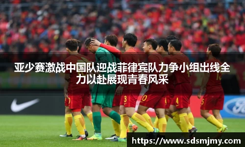 亚少赛激战中国队迎战菲律宾队力争小组出线全力以赴展现青春风采
