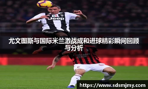 尤文图斯与国际米兰激战成和进球精彩瞬间回顾与分析